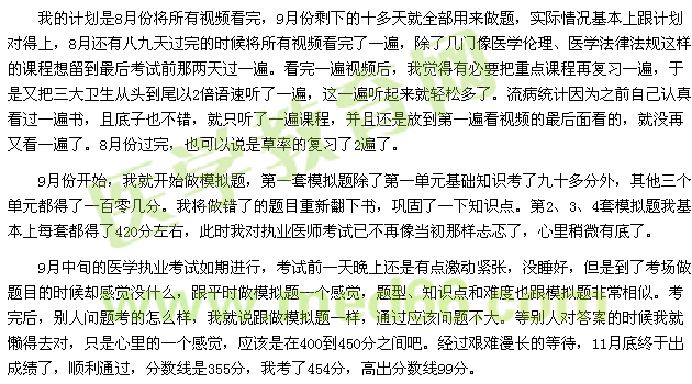 我的計劃是8月份將所有視頻看完，9月份剩下的十多天就全部用來做題，實際情況基本上跟計劃對得上，8月還有八九天過完的時候將所有視頻看完了一遍，除了幾門像醫(yī)學倫理、醫(yī)學法律法規(guī)這樣的課程想留到最后考試前那兩天過一遍?？赐暌槐橐曨l后，我覺得有必要把重點課程再復習一遍，于是又把三大衛(wèi)生從頭到尾以2倍語速聽了一遍，這一遍聽起來就輕松多了。流病統(tǒng)計因為之前自己認真看過一遍書，且底子也不錯，就只聽了一遍課程，并且還是放到第一遍看視頻的最后面看的，就沒再又看一遍了。8月份過完，也可以說是草率的復習了2遍了。 