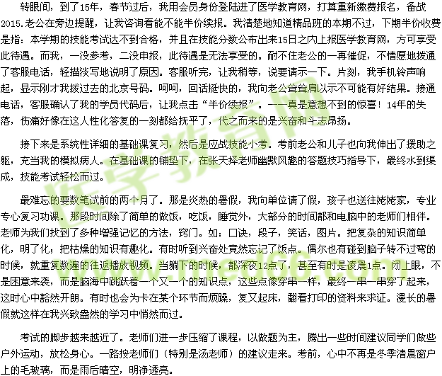 轉眼間，到了15年，春節(jié)過后，我用會員身份登陸進了醫(yī)學教育網(wǎng)，打算重新繳費報名，備戰(zhàn)2015.老公在旁邊提醒，讓我咨詢看能不能半價續(xù)報。我清楚地知道精品班的本期不過，下期半價收費是指：本學期的技能考試達不到合格，并且在技能分數(shù)公布出來15日之內上報醫(yī)學教育網(wǎng)，方可享受此待遇。而我，一沒參考，二沒申報，此待遇是無法享受的。耐不住老公的一再催促，不情愿地撥通了客服電話，輕描淡寫地說明了原因。客服聽完，讓我稍等，說要請示一下。片刻，我手機鈴聲響起，顯示剛才我撥過去的北京號碼。呵呵，回話挺快的，我向老公聳聳肩以示不可能有好結果。接通電話，客服確認了我的學員代碼后，讓我點擊“半價續(xù)報”?！媸且庀氩坏降捏@喜！14年的失落，傷痛好像在這人性化答復的一刻都給撫平了，代之而來的是興奮和斗志昂揚。 接下來是系統(tǒng)性詳細的基礎課復習，然后是應戰(zhàn)技能小考?？记袄瞎蛢鹤右蚕蛭疑斐隽嗽|，充當我的模擬病人。在基礎課的鋪墊下，在張?zhí)鞊窭蠋熡哪L趣的答題技巧指導下，最終水到渠成，技能考試輕松而過。 最難忘的要數(shù)筆試前的兩個月了。那是炎熱的暑假，我向單位請了假，孩子也送往姥姥家，專業(yè)專心復習功課。那段時間除了簡單的做飯，吃飯，睡覺外，大部分的時間都和電腦中的老師們相伴。老師為我們找到了多種增強記憶的方法，竅門。如：口訣，段子，笑話，圖片。把復雜的知識簡單化，明了化；把枯燥的知識有趣化。有時聽到興奮處竟然忘記了飯點。偶爾也有碰到腦子轉不過彎的時候，就重復數(shù)遍的往返播放視頻。當躺下的時候，都深夜12點了，甚至有時是凌晨1點。閉上眼，不是困意來襲，而是腦海中跳躍著一個又一個的知識點，這些點像穿串一樣，最終一串一串穿了起來，這時心中豁然開朗。有時也會為卡在某個環(huán)節(jié)而煩躁，復又起床，翻看打印的資料來求證。漫長的暑假就這樣在我興致盎然的學習中悄然而過。 考試的腳步越來越近了。老師們進一步壓縮了課程，以做題為主，騰出一些時間建議同學們做些戶外運動，放松身心。一路按老師們（特別是湯老師）的建議走來?？记埃闹胁辉偈嵌厩宄看皯羯系拿Ａ?，而是雨后晴空，明凈透亮。 