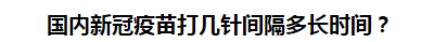 國內(nèi)新冠疫苗打幾針間隔多長時間？