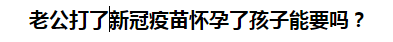 老公打了新冠疫苗懷孕了孩子能要嗎？