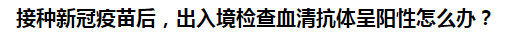 接種新冠疫苗后，出入境檢查血清抗體呈陽性怎么辦？