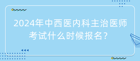 2024年中西醫(yī)內(nèi)科主治醫(yī)師考試什么時候報名？