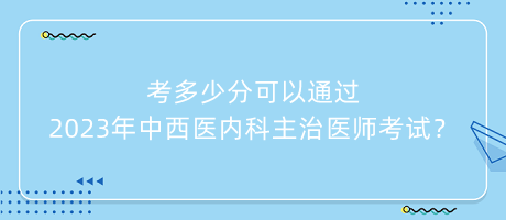 考多少分可以通過2023年中西醫(yī)內(nèi)科主治醫(yī)師考試？