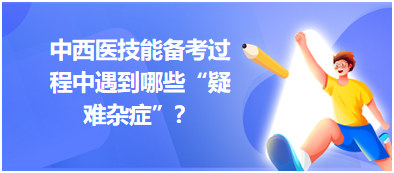 中西醫(yī)技能備考過程中遇到哪些“疑難雜癥”？