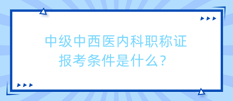 中級中西醫(yī)內(nèi)科職稱證報考條件是什么？