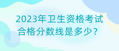 2023年衛(wèi)生資格考試合格分數線是多少？