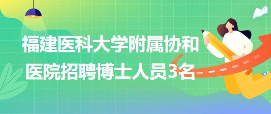 福建醫(yī)科大學附屬協和醫(yī)院2023年招聘博士人員3名