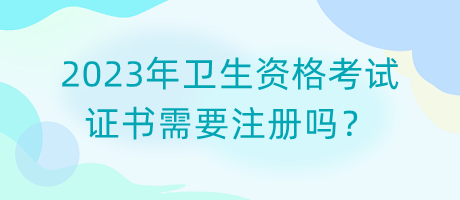 2023年衛(wèi)生資格考試證書需要注冊嗎？