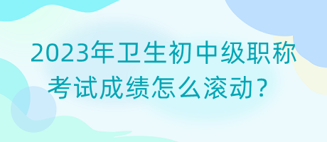 2023年衛(wèi)生初中級職稱考試成績怎么滾動(dòng)？