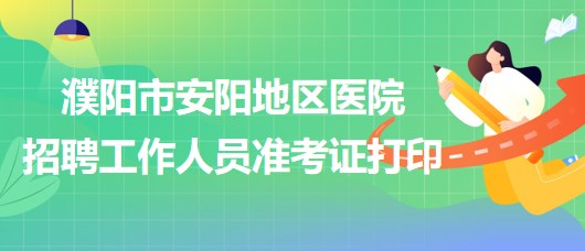 河南省濮陽市安陽地區(qū)醫(yī)院2023年招聘工作人員準(zhǔn)考證打印