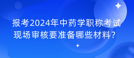 報考2024年中藥學職稱考試現(xiàn)場審核要準備哪些材料？