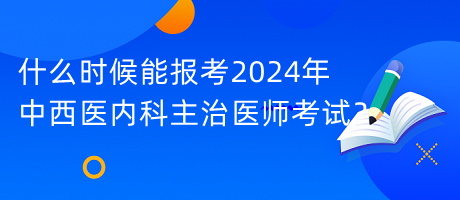 什么時候能報考2024年中西醫(yī)內(nèi)科主治醫(yī)師考試？