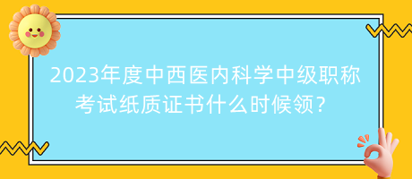 2023年度中西醫(yī)內(nèi)科學中級職稱考試紙質(zhì)證書什么時候領？