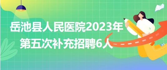 四川省廣安市岳池縣人民醫(yī)院2023年第五次補充招聘6人