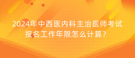 2024年中西醫(yī)內(nèi)科主治醫(yī)師考試報名工作年限怎么計算？