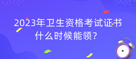 2023年衛(wèi)生資格考試證書什么時(shí)候能領(lǐng)？