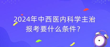 2024年中西醫(yī)內(nèi)科學(xué)主治報考要什么條件？