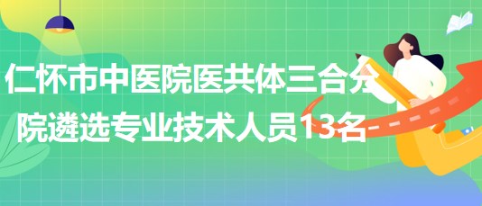 貴州省遵義市仁懷市中醫(yī)院醫(yī)共體三合分院遴選專業(yè)技術(shù)人員13名