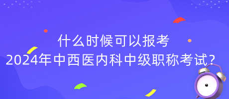 什么時(shí)候可以報(bào)考2024年中西醫(yī)內(nèi)科中級(jí)職稱考試？