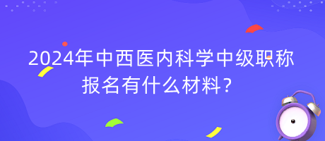 2024年中西醫(yī)內(nèi)科學(xué)中級職稱報(bào)名有什么材料？