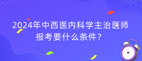 2024年中西醫(yī)內(nèi)科學(xué)主治醫(yī)師報(bào)考要什么條件？