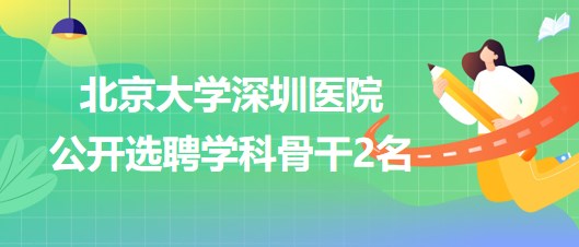 北京大學(xué)深圳醫(yī)院2023年公開(kāi)選聘學(xué)科骨干2名