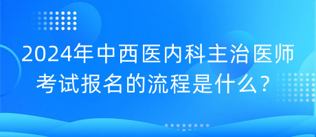 2024年中西醫(yī)內(nèi)科主治醫(yī)師考試報名的流程是什么？