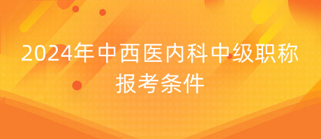 2024年中西醫(yī)內(nèi)科中級(jí)職稱(chēng)報(bào)考條件