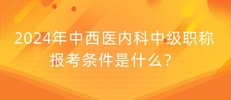 2024年中西醫(yī)內(nèi)科中級職稱報(bào)考條件是什么？