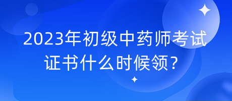 2023年初級中藥師考試證書什么時候領？