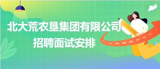 北大荒農(nóng)墾集團(tuán)有限公司2023年下半年招聘面試安排