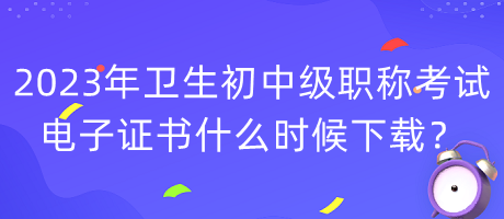 2023年衛(wèi)生初中級職稱考試電子證書什么時候下載？