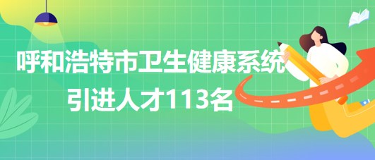 內(nèi)蒙古呼和浩特市衛(wèi)生健康系統(tǒng)2023年第二次引進(jìn)人才113名