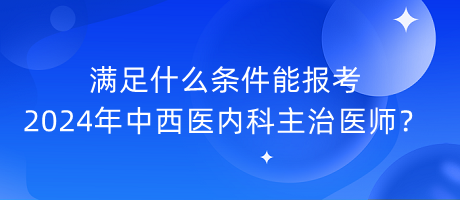 滿足什么條件能報考2024年中西醫(yī)內(nèi)科主治醫(yī)師？