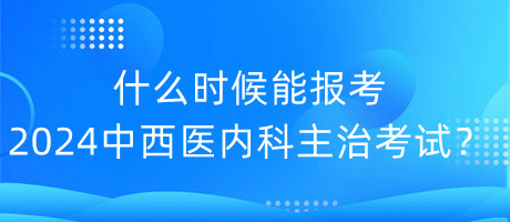 什么時候能報考2024年中西醫(yī)內(nèi)科主治考試？