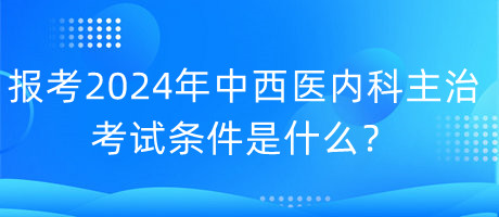 報考2024年中西醫(yī)內(nèi)科主治考試的條件是什么？