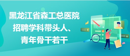 黑龍江省森工總醫(yī)院2023年招聘學科帶頭人、青年骨干若干