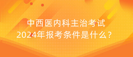 中西醫(yī)內(nèi)科主治考試2024年報(bào)考條件是什么？