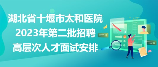 湖北省十堰市太和醫(yī)院2023年第二批招聘高層次人才面試安排