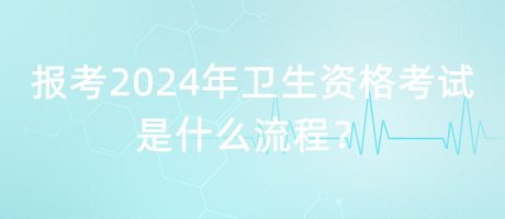 報考2024年衛(wèi)生資格考試是什么流程？