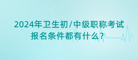 2024年衛(wèi)生初中級職稱考試報名條件都有什么？