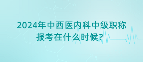 2024年中西醫(yī)內(nèi)科中級職稱報考在什么時候？