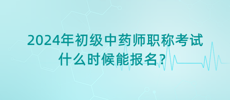 2024年初級中藥師職稱考試什么時候能報名？