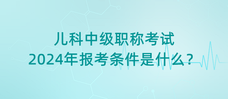 兒科中級(jí)職稱考試2024年報(bào)考條件是什么？