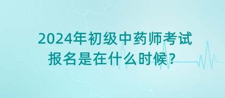 2024年初級中藥師考試報名是在什么時候？