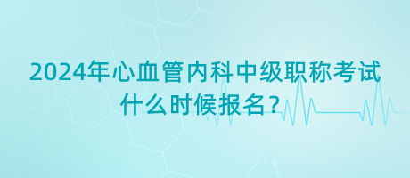 2024年心血管內(nèi)科中級(jí)職稱考試什么時(shí)候報(bào)名？