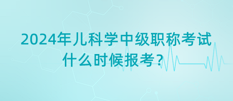 2024年兒科學(xué)中級(jí)職稱考試什么時(shí)候報(bào)考？