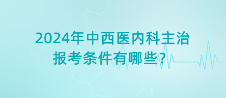 2024年中西醫(yī)內(nèi)科主治報(bào)考條件有哪些？