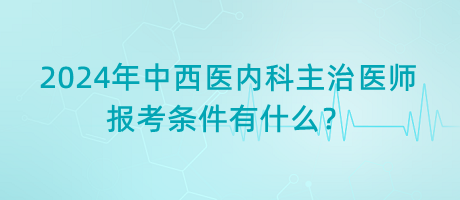 2024年中西醫(yī)內科主治醫(yī)師報考條件有什么？