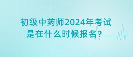 初級中藥師2024年考試是在什么時候報名？